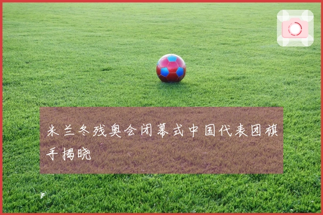 米兰冬残奥会闭幕式中国代表团旗手揭晓