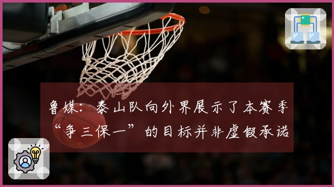 鲁媒：泰山队向外界展示了本赛季“争三保一”的目标并非虚假承诺