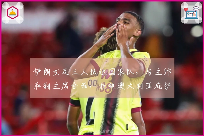 伊朗女足三人抵达国家队，与主帅和副主席会面，拒绝澳大利亚庇护