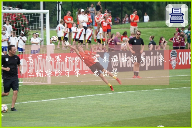 意甲联赛积分：国米遥遥领先，米兰输球险守第二名优势