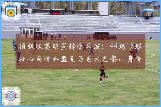 顶级联赛明星转会风波：44场18球核心或将加盟皇马或大巴黎，身价突破1亿欧元