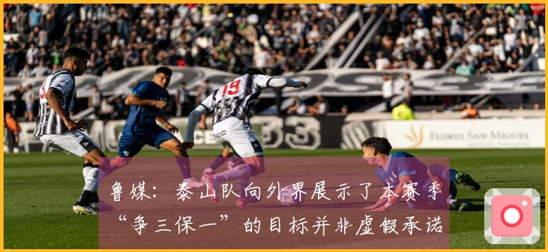 鲁媒：泰山队向外界展示了本赛季“争三保一”的目标并非虚假承诺