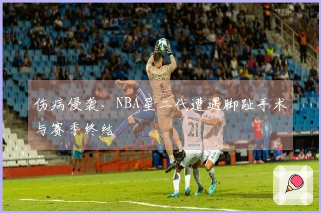 伤病侵袭，NBA星二代遭遇脚趾手术与赛季终结