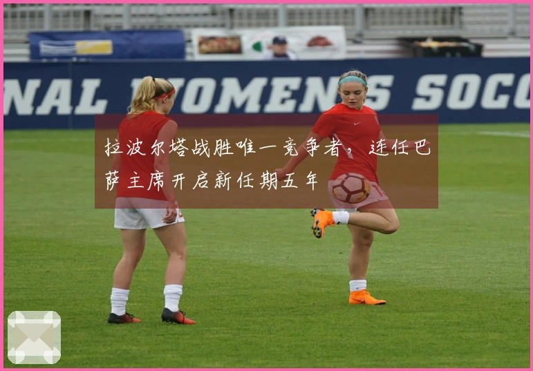 拉波尔塔战胜唯一竞争者，连任巴萨主席开启新任期五年