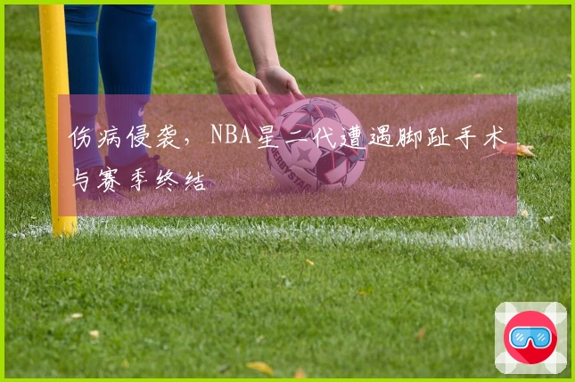 伤病侵袭，NBA星二代遭遇脚趾手术与赛季终结