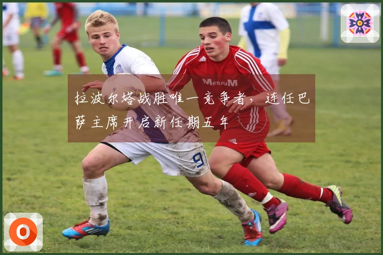 拉波尔塔战胜唯一竞争者，连任巴萨主席开启新任期五年