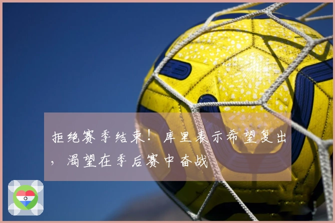 拒绝赛季结束！库里表示希望复出，渴望在季后赛中奋战