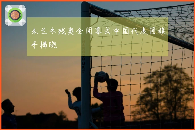 米兰冬残奥会闭幕式中国代表团旗手揭晓