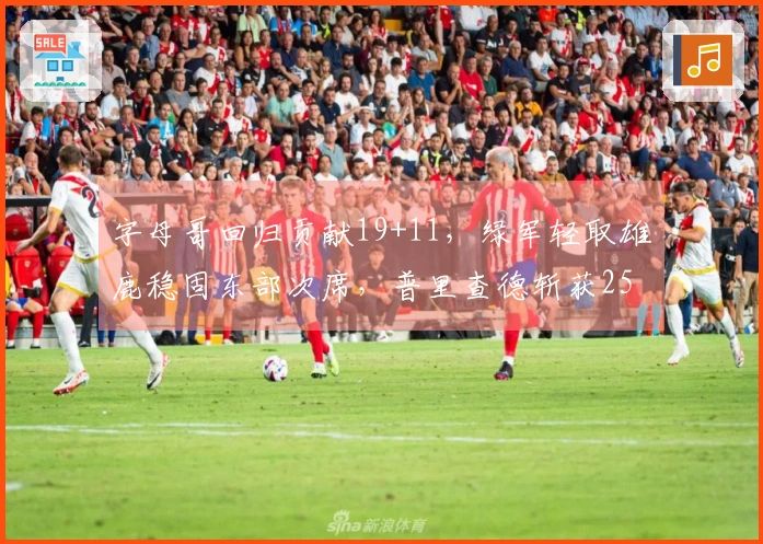 字母哥回归贡献19+11，绿军轻取雄鹿稳固东部次席，普里查德斩获25+9