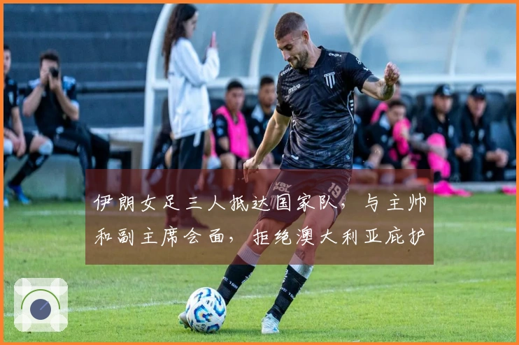 伊朗女足三人抵达国家队，与主帅和副主席会面，拒绝澳大利亚庇护